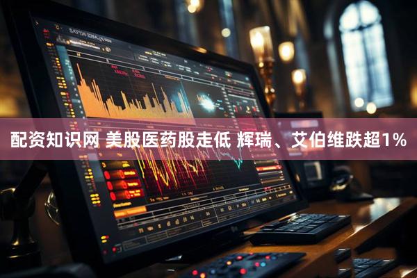 配资知识网 美股医药股走低 辉瑞、艾伯维跌超1%