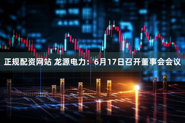 正规配资网站 龙源电力：6月17日召开董事会会议
