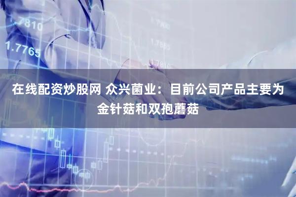 在线配资炒股网 众兴菌业：目前公司产品主要为金针菇和双孢蘑菇