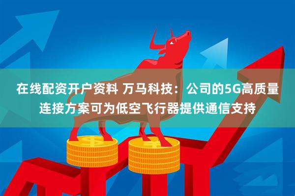 在线配资开户资料 万马科技：公司的5G高质量连接方案可为低空飞行器提供通信支持
