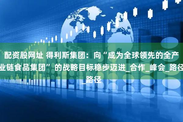配资股网址 得利斯集团：向“成为全球领先的全产业链食品集团” 的战略目标稳步迈进_合作_峰会_路径