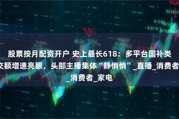 股票按月配资开户 史上最长618：多平台国补类别成交额增速亮眼，头部主播集体“静悄悄”_直播_消费者_家电