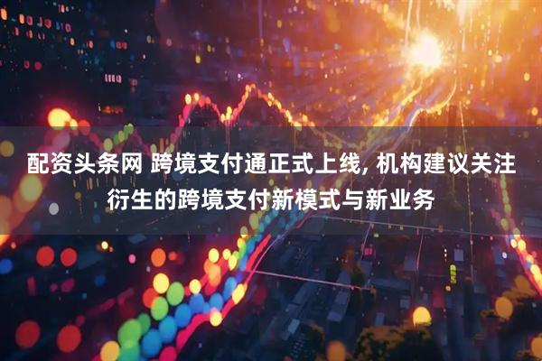 配资头条网 跨境支付通正式上线, 机构建议关注衍生的跨境支付新模式与新业务