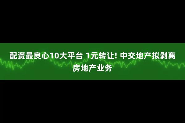 配资最良心10大平台 1元转让! 中交地产拟剥离房地产业务
