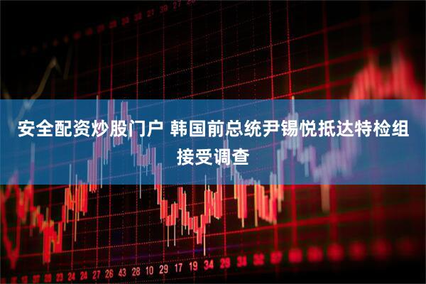安全配资炒股门户 韩国前总统尹锡悦抵达特检组接受调查