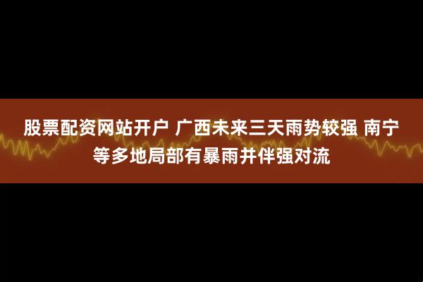 股票配资网站开户 广西未来三天雨势较强 南宁等多地局部有暴雨并伴强对流