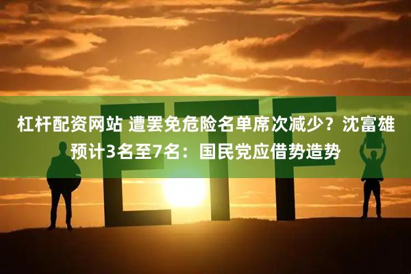杠杆配资网站 遭罢免危险名单席次减少？沈富雄预计3名至7名：国民党应借势造势