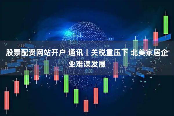 股票配资网站开户 通讯｜关税重压下 北美家居企业难谋发展