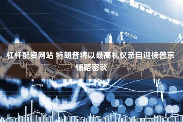杠杆配资网站 特朗普将以最高礼仪亲自迎接普京 铺路密谈