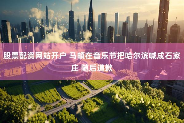 股票配资网站开户 马頔在音乐节把哈尔滨喊成石家庄 随后道歉