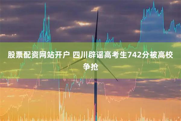 股票配资网站开户 四川辟谣高考生742分被高校争抢