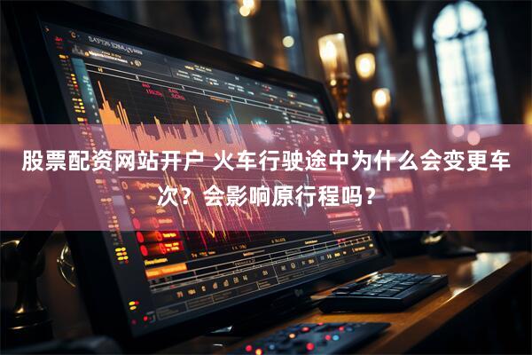 股票配资网站开户 火车行驶途中为什么会变更车次？会影响原行程吗？