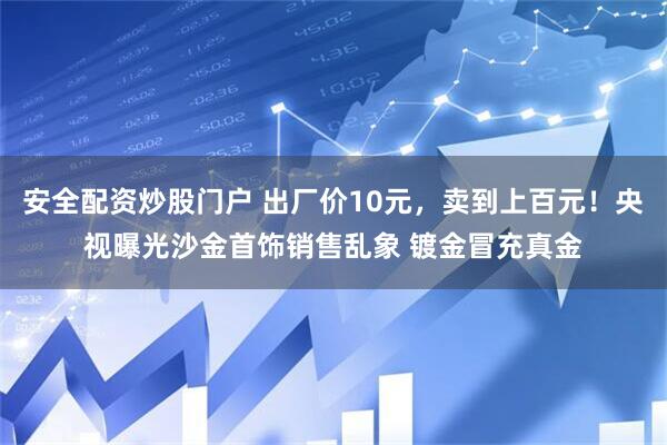 安全配资炒股门户 出厂价10元，卖到上百元！央视曝光沙金首饰销售乱象 镀金冒充真金