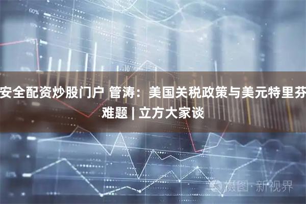 安全配资炒股门户 管涛：美国关税政策与美元特里芬难题 | 立方大家谈