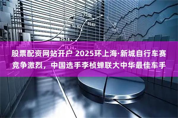 股票配资网站开户 2025环上海·新城自行车赛竞争激烈，中国选手李桢蝉联大中华最佳车手