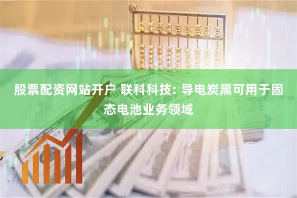 股票配资网站开户 联科科技: 导电炭黑可用于固态电池业务领域