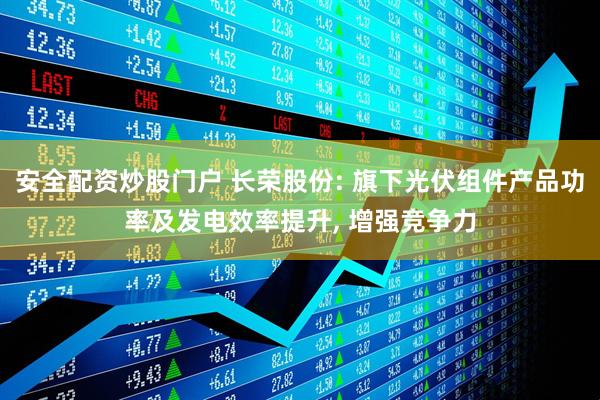 安全配资炒股门户 长荣股份: 旗下光伏组件产品功率及发电效率提升, 增强竞争力
