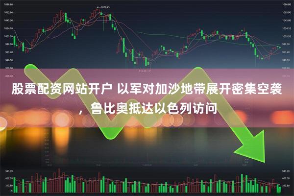 股票配资网站开户 以军对加沙地带展开密集空袭，鲁比奥抵达以色列访问