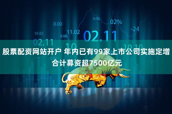 股票配资网站开户 年内已有99家上市公司实施定增 合计募资超7500亿元