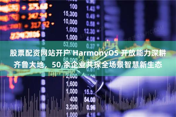 股票配资网站开户 HarmonyOS 开放能力深耕齐鲁大地，50 余企业共探全场景智慧新生态