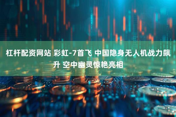 杠杆配资网站 彩虹-7首飞 中国隐身无人机战力飙升 空中幽灵惊艳亮相