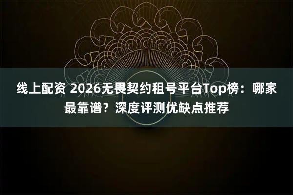 线上配资 2026无畏契约租号平台Top榜：哪家最靠谱？深度评测优缺点推荐