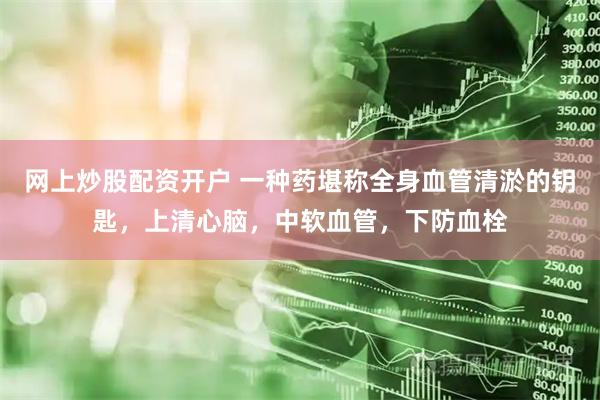 网上炒股配资开户 一种药堪称全身血管清淤的钥匙，上清心脑，中软血管，下防血栓