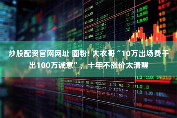 炒股配资官网网址 圈粉! 大衣哥“10万出场费干出100万诚意”，十年不涨价太清醒