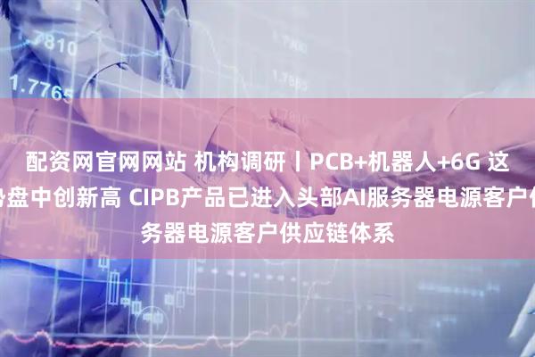 配资网官网网站 机构调研丨PCB+机器人+6G 这家公司逆势盘中创新高 CIPB产品已进入头部AI服务器电源客户供应链体系
